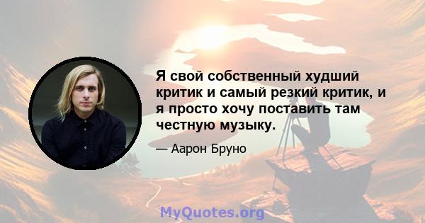 Я свой собственный худший критик и самый резкий критик, и я просто хочу поставить там честную музыку.