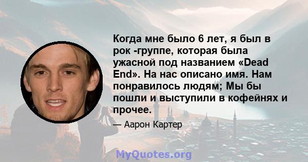 Когда мне было 6 лет, я был в рок -группе, которая была ужасной под названием «Dead End». На нас описано имя. Нам понравилось людям; Мы бы пошли и выступили в кофейнях и прочее.