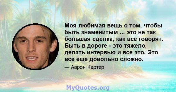 Моя любимая вещь о том, чтобы быть знаменитым ... это не так большая сделка, как все говорят. Быть в дороге - это тяжело, делать интервью и все это. Это все еще довольно сложно.