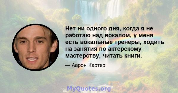 Нет ни одного дня, когда я не работаю над вокалом, у меня есть вокальные тренеры, ходить на занятия по актерскому мастерству, читать книги.