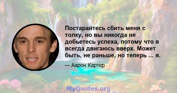 Постарайтесь сбить меня с толку, но вы никогда не добьетесь успеха, потому что я всегда двигаюсь вверх. Может быть, не раньше, но теперь ... я.