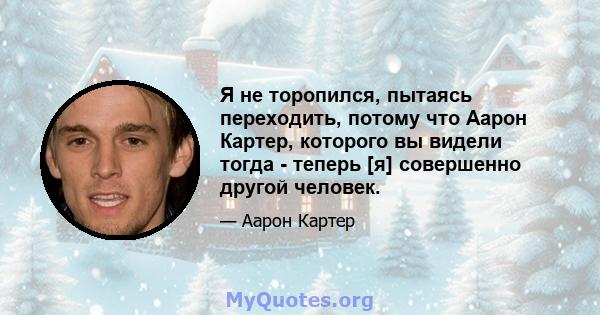 Я не торопился, пытаясь переходить, потому что Аарон Картер, которого вы видели тогда - теперь [я] совершенно другой человек.