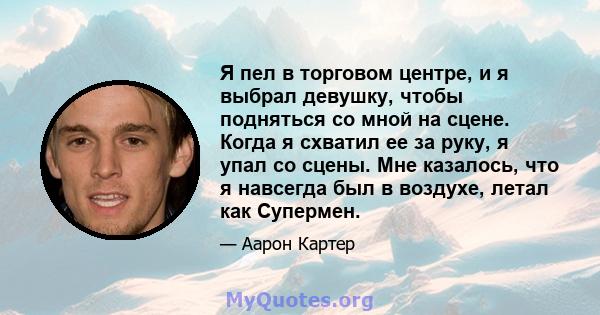 Я пел в торговом центре, и я выбрал девушку, чтобы подняться со мной на сцене. Когда я схватил ее за руку, я упал со сцены. Мне казалось, что я навсегда был в воздухе, летал как Супермен.