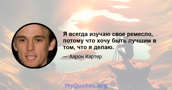 Я всегда изучаю свое ремесло, потому что хочу быть лучшим в том, что я делаю.