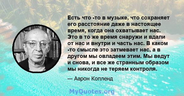 Есть что -то в музыке, что сохраняет его расстояние даже в настоящее время, когда она охватывает нас. Это в то же время снаружи и вдали от нас и внутри и часть нас. В каком -то смысле это затмевает нас, а в другом мы