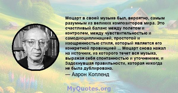 Моцарт в своей музыке был, вероятно, самым разумным из великих композиторов мира. Это счастливый баланс между полетом и контролем, между чувствительностью и самодисциплинацией, простотой и изощренностью стиля, который