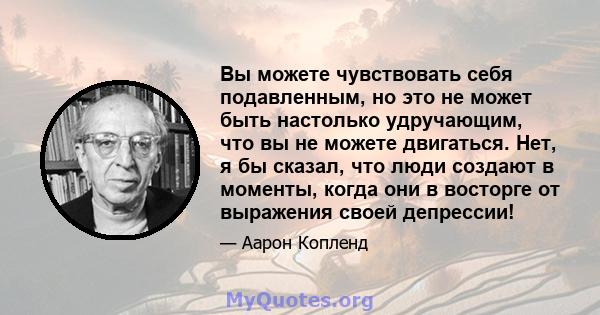 Вы можете чувствовать себя подавленным, но это не может быть настолько удручающим, что вы не можете двигаться. Нет, я бы сказал, что люди создают в моменты, когда они в восторге от выражения своей депрессии!