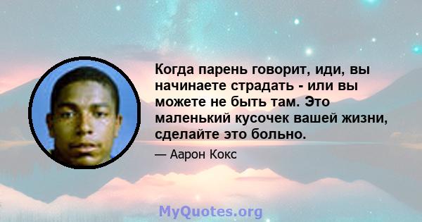 Когда парень говорит, иди, вы начинаете страдать - или вы можете не быть там. Это маленький кусочек вашей жизни, сделайте это больно.