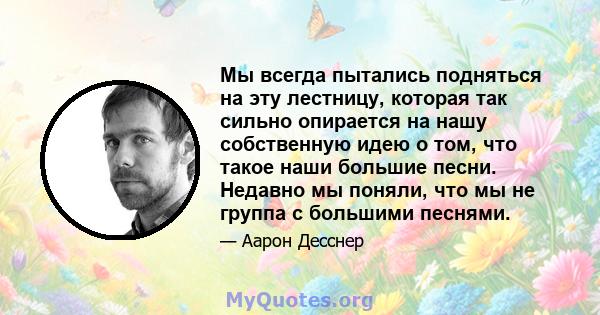 Мы всегда пытались подняться на эту лестницу, которая так сильно опирается на нашу собственную идею о том, что такое наши большие песни. Недавно мы поняли, что мы не группа с большими песнями.