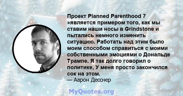 Проект Planned Parenthood 7 »является примером того, как мы ставим наши носы в Grindstone и пытались немного изменить ситуацию. Работать над этим было моим способом справиться с моими собственными эмоциями о Дональде