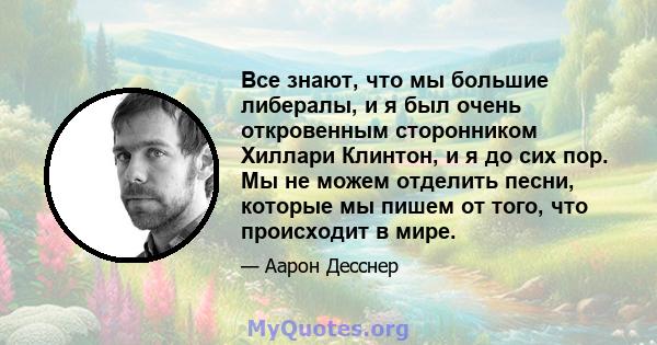 Все знают, что мы большие либералы, и я был очень откровенным сторонником Хиллари Клинтон, и я до сих пор. Мы не можем отделить песни, которые мы пишем от того, что происходит в мире.