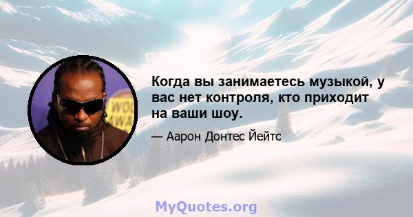 Когда вы занимаетесь музыкой, у вас нет контроля, кто приходит на ваши шоу.