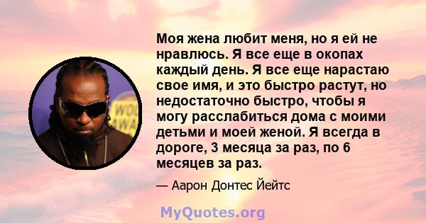 Моя жена любит меня, но я ей не нравлюсь. Я все еще в окопах каждый день. Я все еще нарастаю свое имя, и это быстро растут, но недостаточно быстро, чтобы я могу расслабиться дома с моими детьми и моей женой. Я всегда в