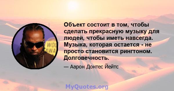 Объект состоит в том, чтобы сделать прекрасную музыку для людей, чтобы иметь навсегда. Музыка, которая остается - не просто становится рингтоном. Долговечность.