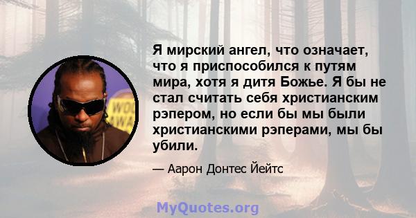 Я мирский ангел, что означает, что я приспособился к путям мира, хотя я дитя Божье. Я бы не стал считать себя христианским рэпером, но если бы мы были христианскими рэперами, мы бы убили.