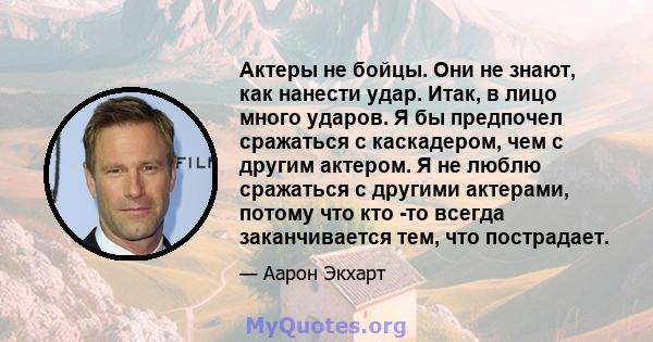 Актеры не бойцы. Они не знают, как нанести удар. Итак, в лицо много ударов. Я бы предпочел сражаться с каскадером, чем с другим актером. Я не люблю сражаться с другими актерами, потому что кто -то всегда заканчивается