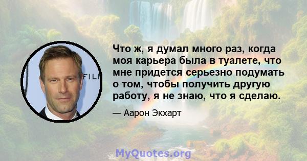 Что ж, я думал много раз, когда моя карьера была в туалете, что мне придется серьезно подумать о том, чтобы получить другую работу, я не знаю, что я сделаю.