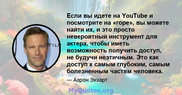 Если вы идете на YouTube и посмотрите на «горе», вы можете найти их, и это просто невероятный инструмент для актера, чтобы иметь возможность получить доступ, не будучи неэтичным. Это как доступ к самым глубоким, самым