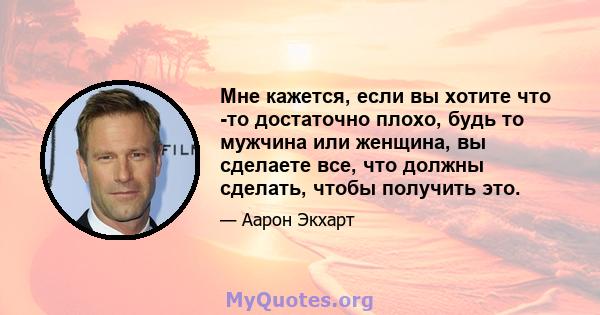 Мне кажется, если вы хотите что -то достаточно плохо, будь то мужчина или женщина, вы сделаете все, что должны сделать, чтобы получить это.