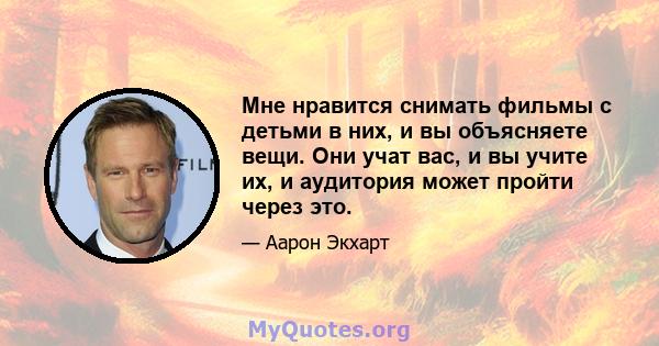 Мне нравится снимать фильмы с детьми в них, и вы объясняете вещи. Они учат вас, и вы учите их, и аудитория может пройти через это.