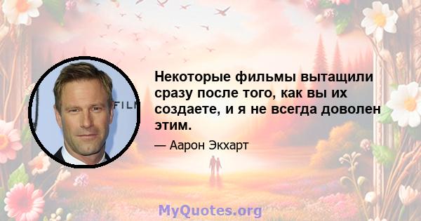 Некоторые фильмы вытащили сразу после того, как вы их создаете, и я не всегда доволен этим.