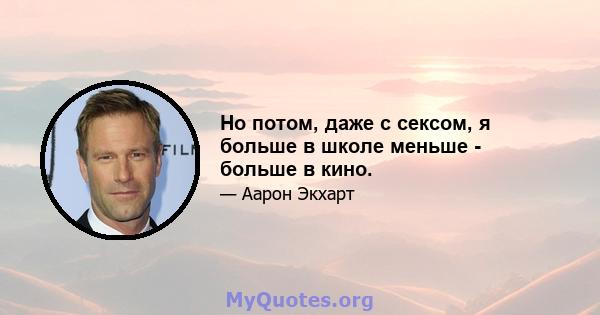 Но потом, даже с сексом, я больше в школе меньше - больше в кино.