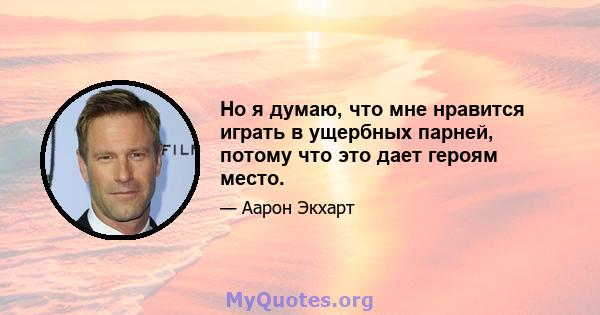 Но я думаю, что мне нравится играть в ущербных парней, потому что это дает героям место.