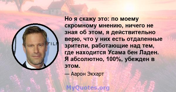 Но я скажу это: по моему скромному мнению, ничего не зная об этом, я действительно верю, что у них есть отдаленные зрители, работающие над тем, где находится Усама бен Ладен. Я абсолютно, 100%, убежден в этом.