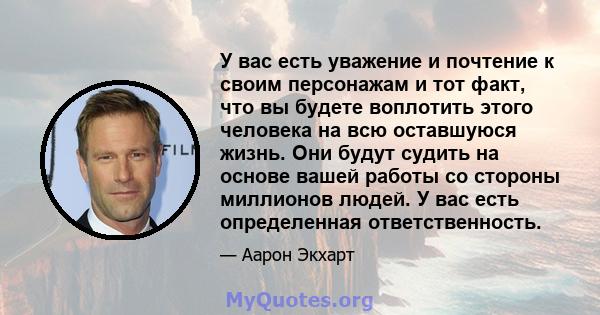 У вас есть уважение и почтение к своим персонажам и тот факт, что вы будете воплотить этого человека на всю оставшуюся жизнь. Они будут судить на основе вашей работы со стороны миллионов людей. У вас есть определенная