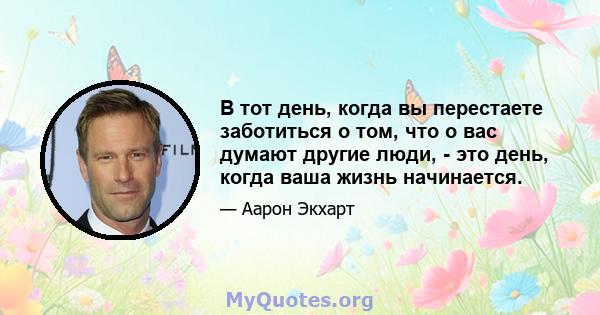 В тот день, когда вы перестаете заботиться о том, что о вас думают другие люди, - это день, когда ваша жизнь начинается.