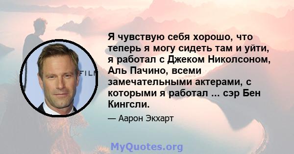 Я чувствую себя хорошо, что теперь я могу сидеть там и уйти, я работал с Джеком Николсоном, Аль Пачино, всеми замечательными актерами, с которыми я работал ... сэр Бен Кингсли.