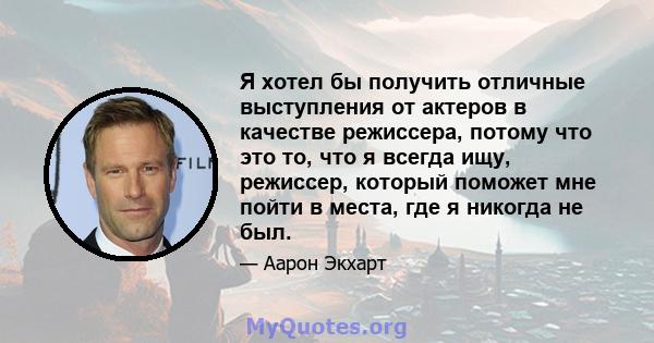 Я хотел бы получить отличные выступления от актеров в качестве режиссера, потому что это то, что я всегда ищу, режиссер, который поможет мне пойти в места, где я никогда не был.