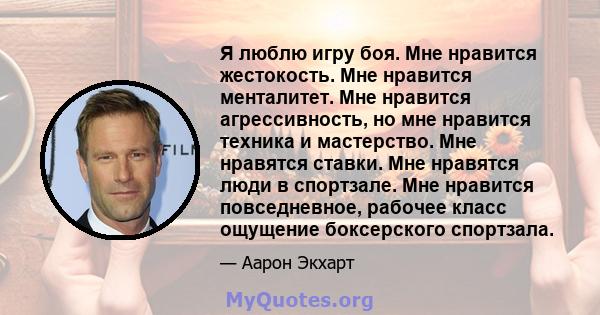 Я люблю игру боя. Мне нравится жестокость. Мне нравится менталитет. Мне нравится агрессивность, но мне нравится техника и мастерство. Мне нравятся ставки. Мне нравятся люди в спортзале. Мне нравится повседневное,