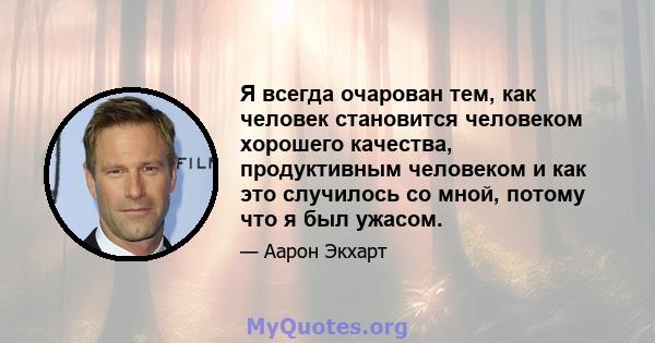 Я всегда очарован тем, как человек становится человеком хорошего качества, продуктивным человеком и как это случилось со мной, потому что я был ужасом.