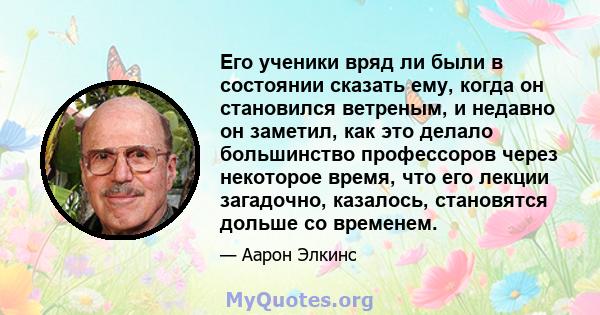 Его ученики вряд ли были в состоянии сказать ему, когда он становился ветреным, и недавно он заметил, как это делало большинство профессоров через некоторое время, что его лекции загадочно, казалось, становятся дольше