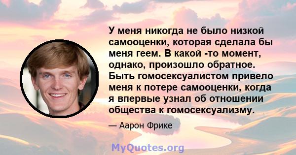 У меня никогда не было низкой самооценки, которая сделала бы меня геем. В какой -то момент, однако, произошло обратное. Быть гомосексуалистом привело меня к потере самооценки, когда я впервые узнал об отношении общества 