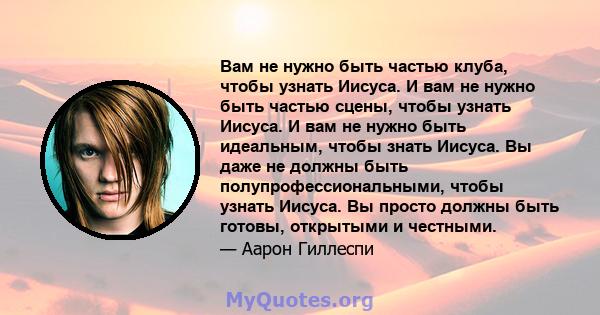 Вам не нужно быть частью клуба, чтобы узнать Иисуса. И вам не нужно быть частью сцены, чтобы узнать Иисуса. И вам не нужно быть идеальным, чтобы знать Иисуса. Вы даже не должны быть полупрофессиональными, чтобы узнать