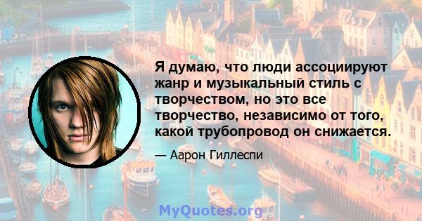 Я думаю, что люди ассоциируют жанр и музыкальный стиль с творчеством, но это все творчество, независимо от того, какой трубопровод он снижается.