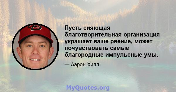 Пусть сияющая благотворительная организация украшает ваше рвение, может почувствовать самые благородные импульсные умы.