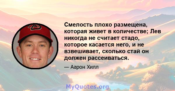 Смелость плохо размещена, которая живет в количестве; Лев никогда не считает стадо, которое касается него, и не взвешивает, сколько стай он должен рассеиваться.