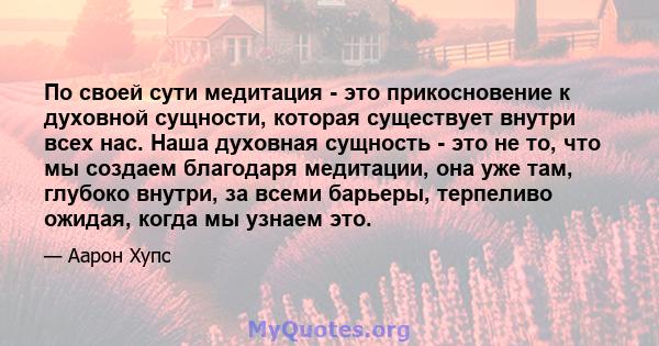 По своей сути медитация - это прикосновение к духовной сущности, которая существует внутри всех нас. Наша духовная сущность - это не то, что мы создаем благодаря медитации, она уже там, глубоко внутри, за всеми барьеры, 