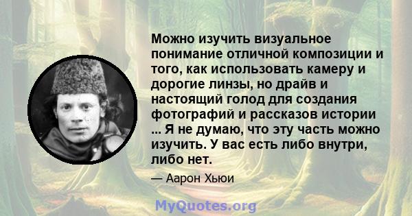 Можно изучить визуальное понимание отличной композиции и того, как использовать камеру и дорогие линзы, но драйв и настоящий голод для создания фотографий и рассказов истории ... Я не думаю, что эту часть можно изучить. 