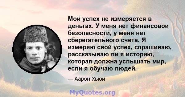 Мой успех не измеряется в деньгах. У меня нет финансовой безопасности, у меня нет сберегательного счета. Я измеряю свой успех, спрашиваю, рассказываю ли я историю, которая должна услышать мир, если я обучаю людей.