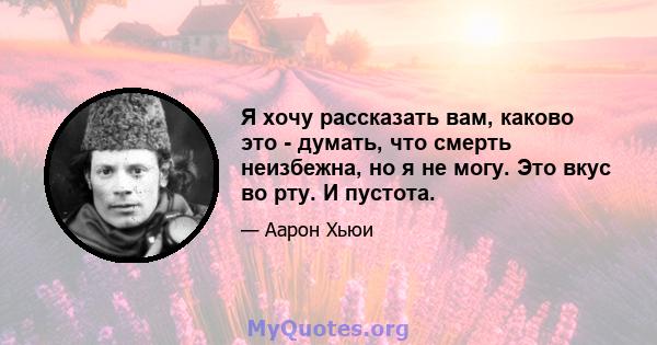 Я хочу рассказать вам, каково это - думать, что смерть неизбежна, но я не могу. Это вкус во рту. И пустота.