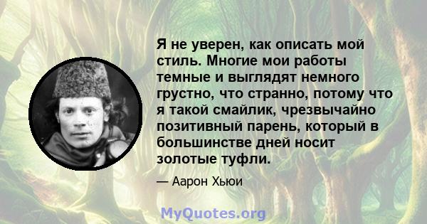 Я не уверен, как описать мой стиль. Многие мои работы темные и выглядят немного грустно, что странно, потому что я такой смайлик, чрезвычайно позитивный парень, который в большинстве дней носит золотые туфли.