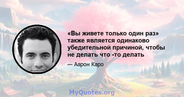 «Вы живете только один раз» также является одинаково убедительной причиной, чтобы не делать что -то делать