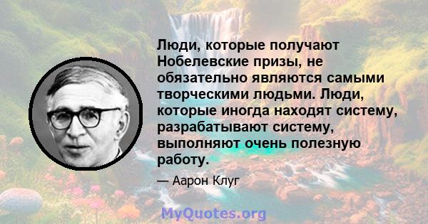 Люди, которые получают Нобелевские призы, не обязательно являются самыми творческими людьми. Люди, которые иногда находят систему, разрабатывают систему, выполняют очень полезную работу.