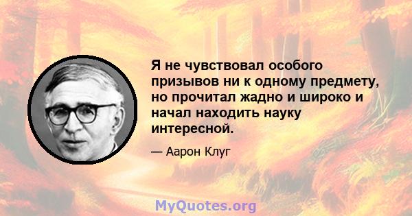 Я не чувствовал особого призывов ни к одному предмету, но прочитал жадно и широко и начал находить науку интересной.