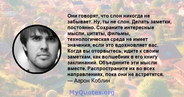 Они говорят, что слон никогда не забывает. Ну, ты не слон. Делать заметки, постоянно. Сохраните интересные мысли, цитаты, фильмы, технологическая среда не имеет значения, если это вдохновляет вас. Когда вы оторвытесь,