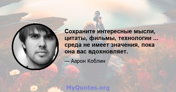 Сохраните интересные мысли, цитаты, фильмы, технологии ... среда не имеет значения, пока она вас вдохновляет.